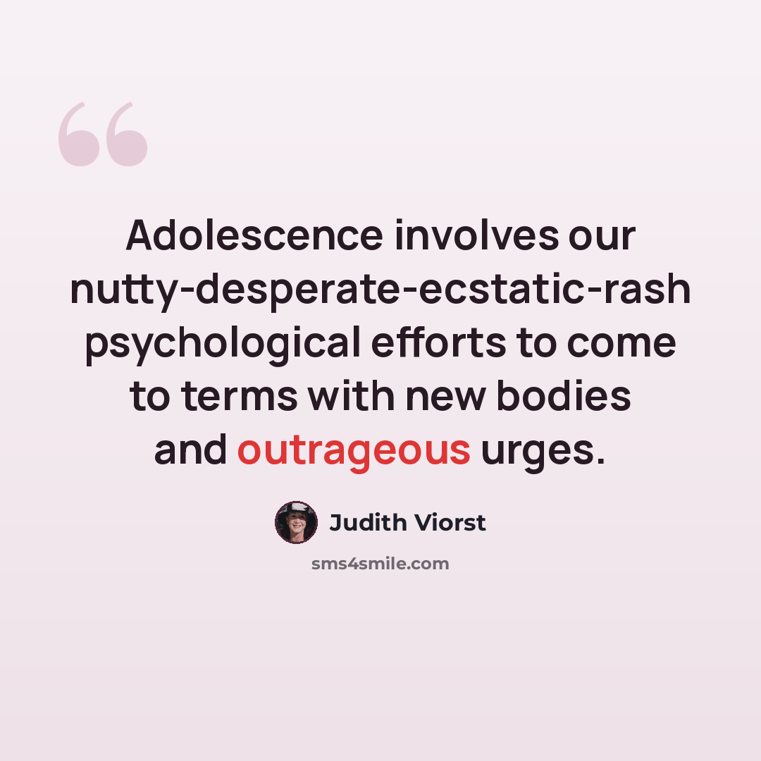 “Adolescence involves our nutty-desperate-ecstatic-rash psychological efforts to come to terms with new bodies and outrageous urges.” quote by Judith Viorst