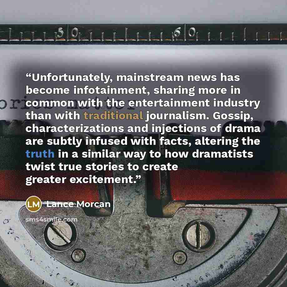 “Unfortunately, mainstream news has become infotainment, sharing more in common with the entertainment industry than with traditional journalism. Gossip, characterizations and injections of drama are subtly infused with facts, altering the truth in a similar way to how dramatists twist true stories…” quote by Lance Morcan
