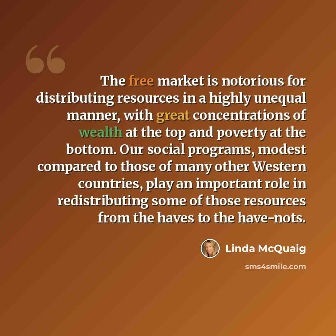 “The free market is notorious for distributing resources in a highly unequal manner, with great concentrations of wealth at the top and poverty at the bottom. Our social programs, modest compared to those of many other Western countries, play an important role in redistributing some of those…” quote by Linda McQuaig