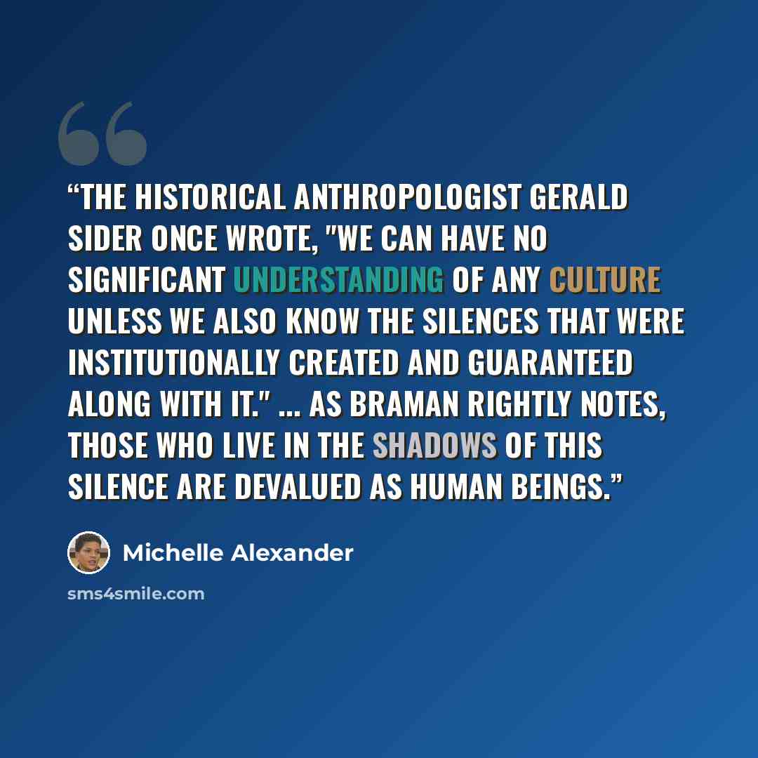 “The historical anthropologist Gerald Sider once wrote, "We can have no significant understanding of any culture unless we also know the silences that were institutionally created and guaranteed along with it." ... as Braman rightly notes, those who live in the shadows of this silence are devalued…” quote by Michelle Alexander