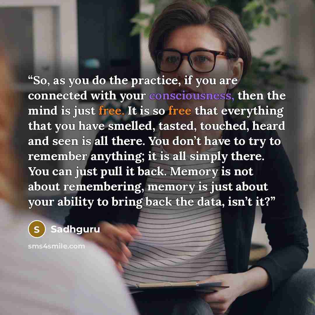 “So, as you do the practice, if you are connected with your consciousness, then the mind is just free. It is so free that everything that you have smelled, tasted, touched, heard and seen is all there. You don’t have to try to remember anything; it is all simply there. You can just pull it back…” quote by Sadhguru