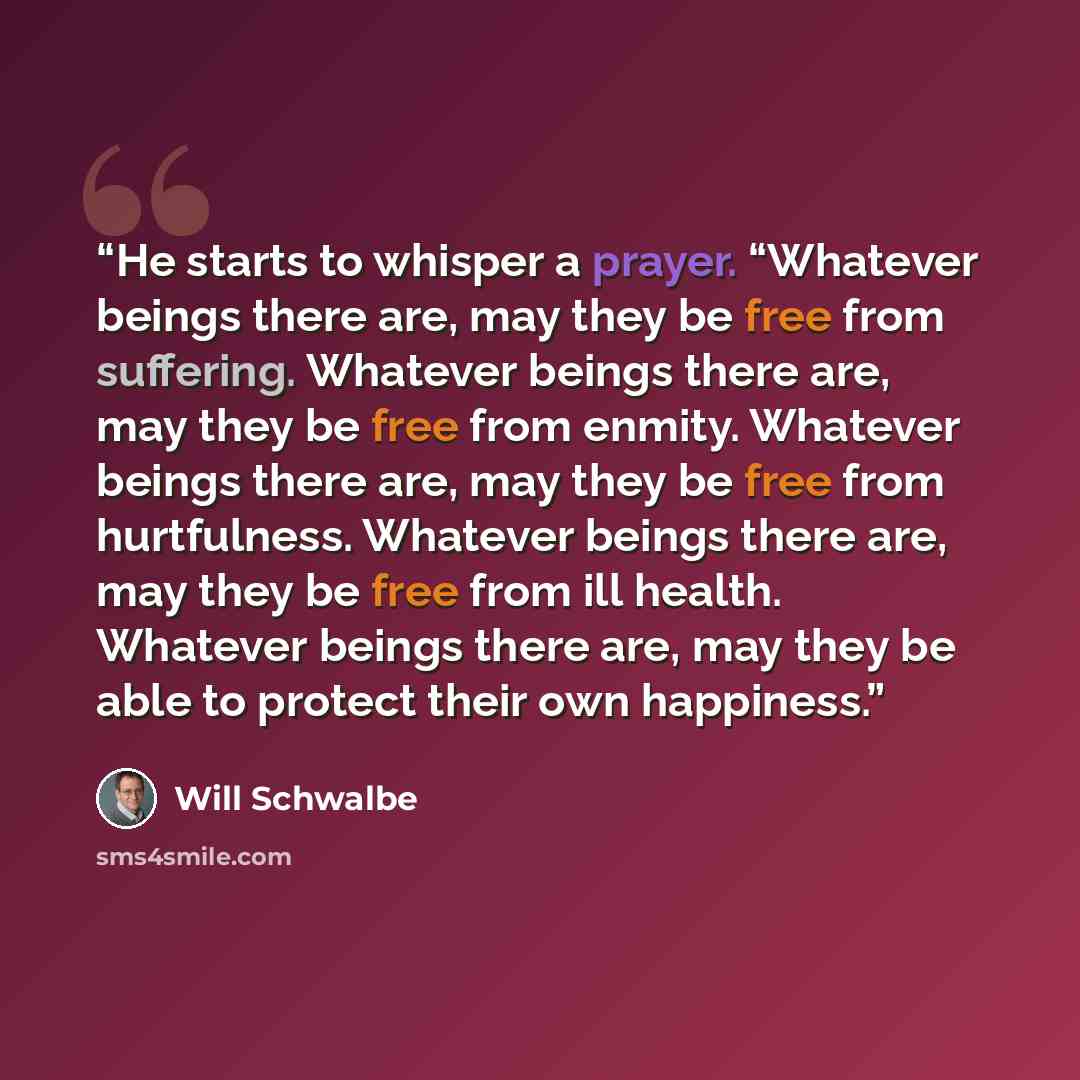 “He starts to whisper a prayer. “Whatever beings there are, may they be free from suffering. Whatever beings there are, may they be free from enmity. Whatever beings there are, may they be free from hurtfulness. Whatever beings there are, may they be free from ill health. Whatever beings there are…” quote by Will Schwalbe