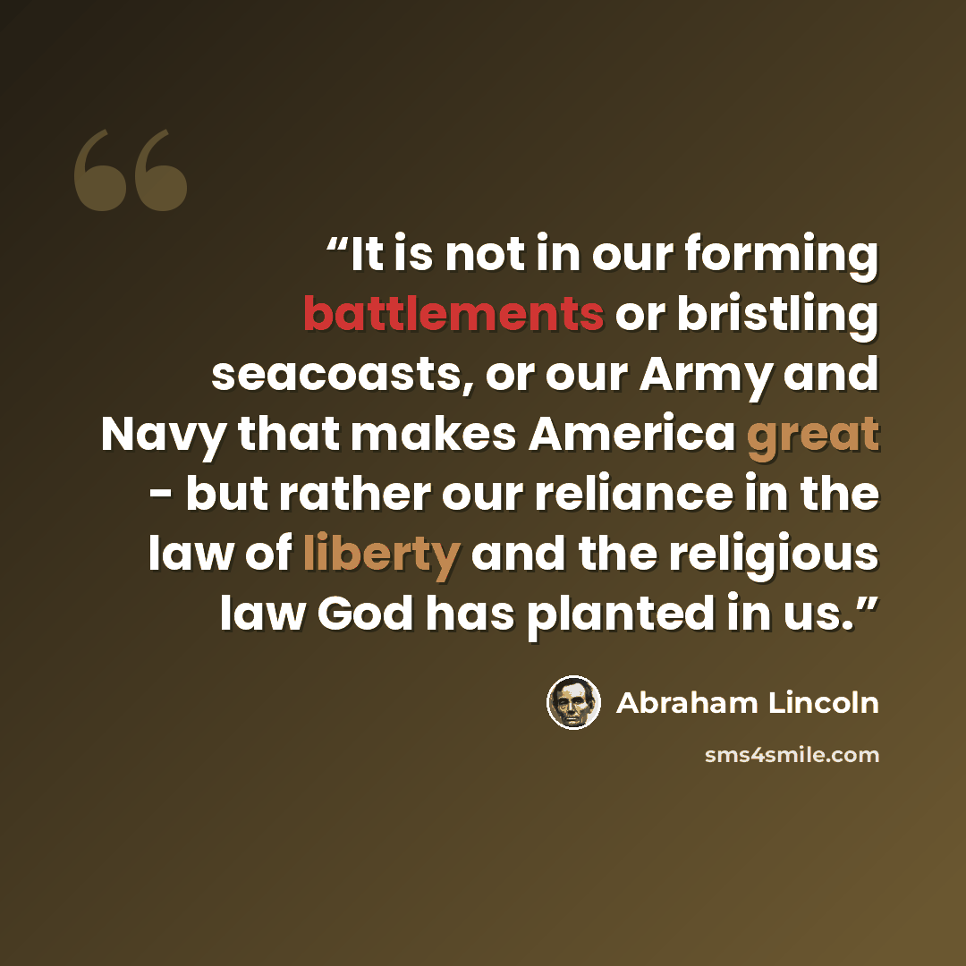 “It is not in our forming battlements or bristling seacoasts, or our Army and Navy that makes America great - but rather our reliance in the law of liberty and the religious law God has planted in us.” quote by Abraham Lincoln