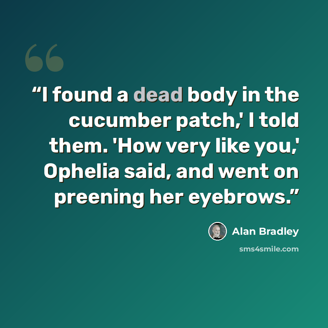 “I found a dead body in the cucumber patch,' I told them. 'How very like you,' Ophelia said, and went on preening her eyebrows.” quote by Alan Bradley