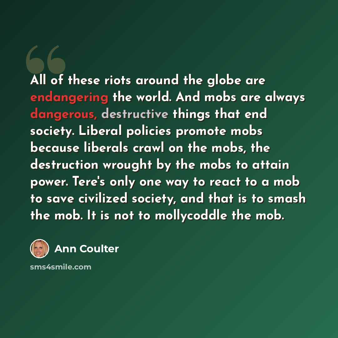 “All of these riots around the globe are endangering the world. And mobs are always dangerous, destructive things that end society. Liberal policies promote mobs because liberals crawl on the mobs, the destruction wrought by the mobs to attain power. Tere's only one way to react to a mob to save…” quote by Ann Coulter