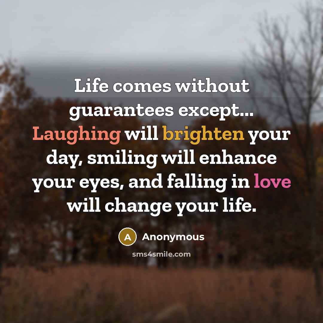 “Life comes without guarantees except... Laughing will brighten your day, smiling will enhance your eyes, and falling in love will change your life.” quote by Anonymous