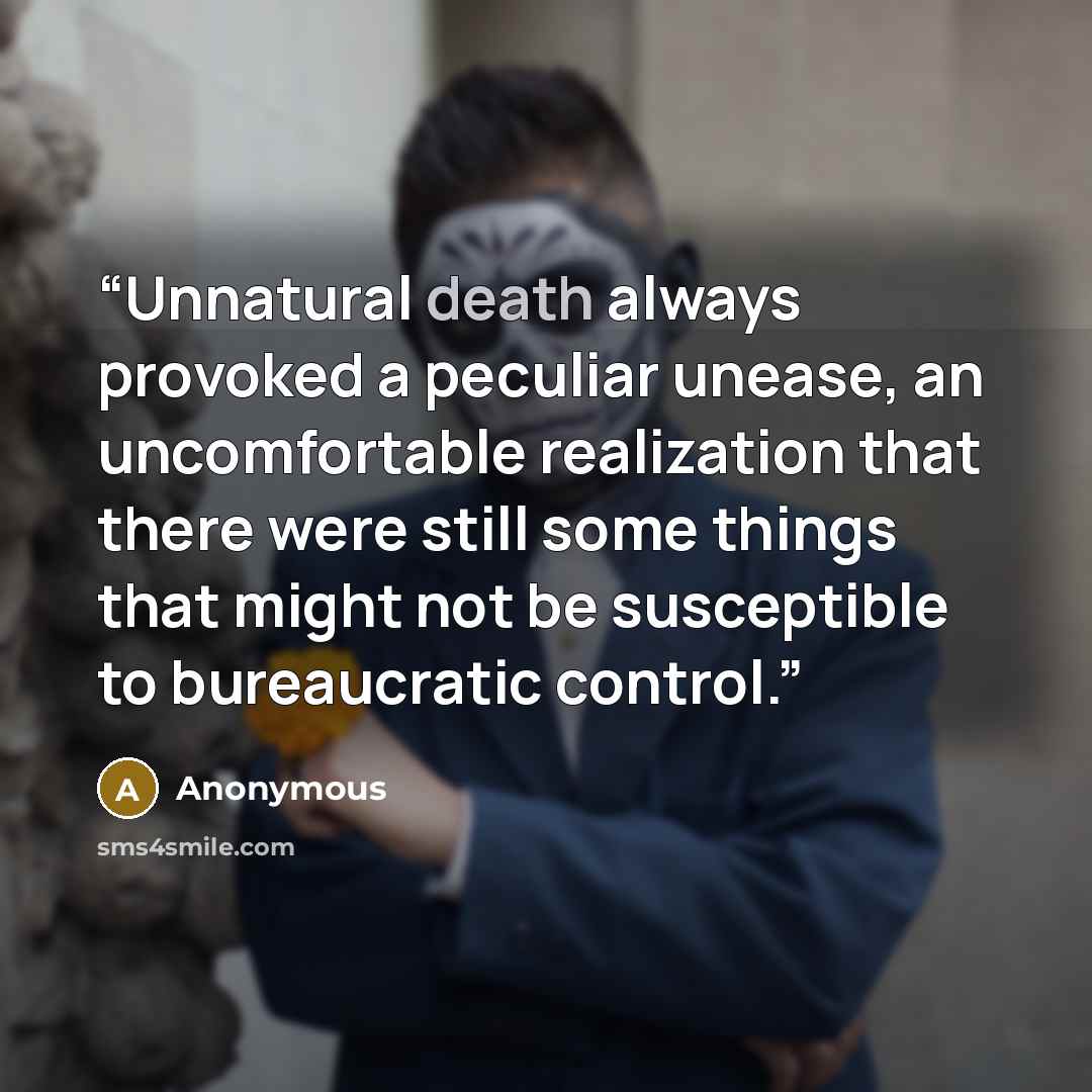 “Unnatural death always provoked a peculiar unease, an uncomfortable realization that there were still some things that might not be susceptible to bureaucratic control.” quote by Anonymous