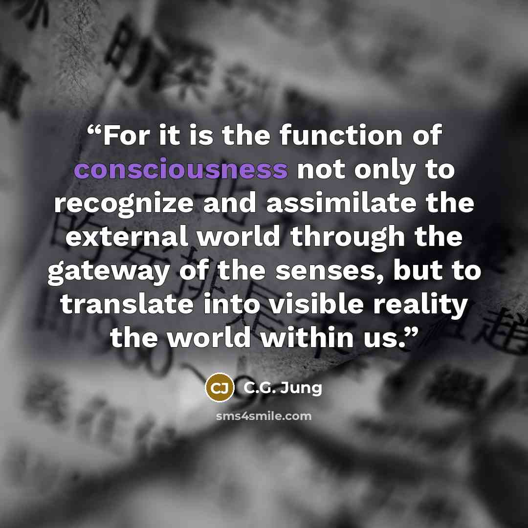 “For it is the function of consciousness not only to recognize and assimilate the external world through the gateway of the senses, but to translate into visible reality the world within us.” quote by C.G. Jung