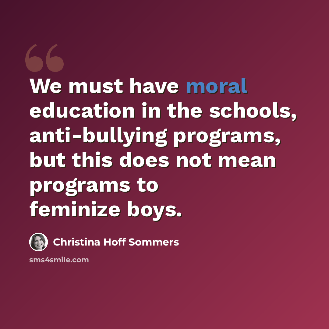 “We must have moral education in the schools, anti-bullying programs, but this does not mean programs to feminize boys.” quote by Christina Hoff Sommers