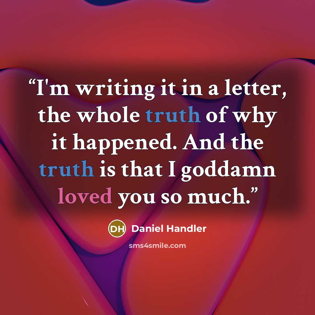 “I'm writing it in a letter, the whole truth of why it happened. And the truth is that I goddamn loved you so much.” quote by Daniel Handler