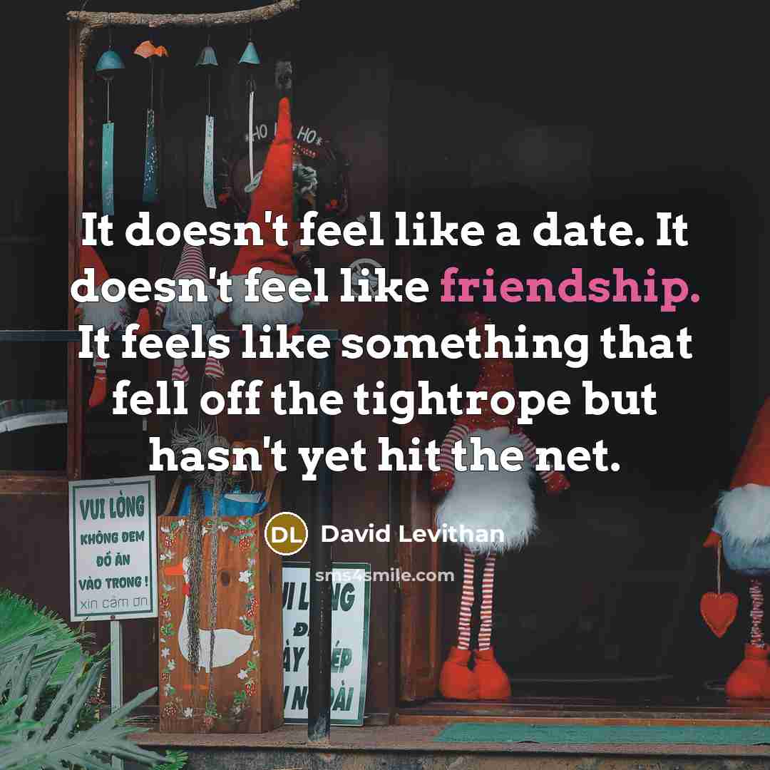 “It doesn't feel like a date. It doesn't feel like friendship. It feels like something that fell off the tightrope but hasn't yet hit the net.” quote by David Levithan