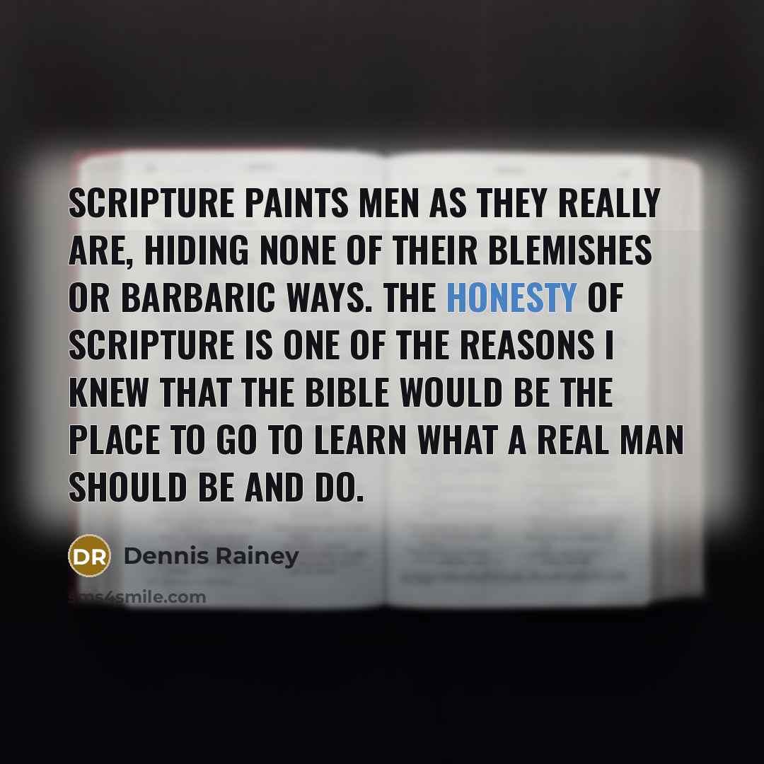 “Scripture paints men as they really are, hiding none of their blemishes or barbaric ways. The honesty of scripture is one of the reasons I knew that the Bible would be the place to go to learn what a real man should be and do.” quote by Dennis Rainey