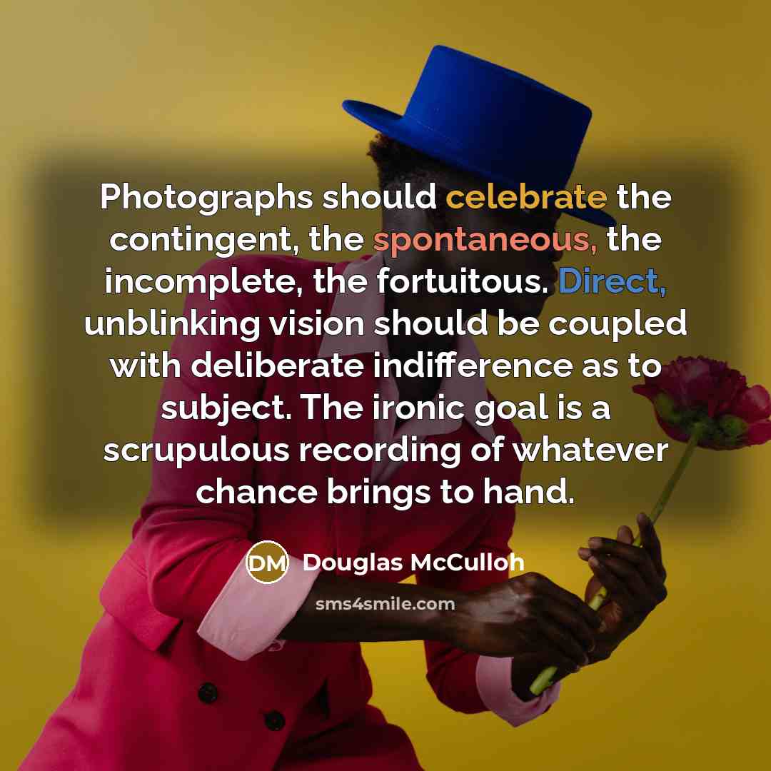 “Photographs should celebrate the contingent, the spontaneous, the incomplete, the fortuitous. Direct, unblinking vision should be coupled with deliberate indifference as to subject. The ironic goal is a scrupulous recording of whatever chance brings to hand.” quote by Douglas McCulloh