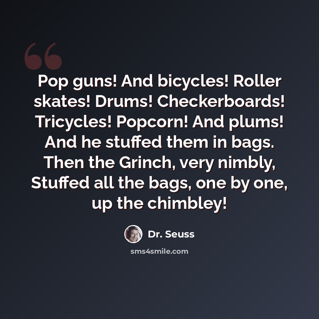 “Pop guns! And bicycles! Roller skates! Drums! Checkerboards! Tricycles! Popcorn! And plums! And he stuffed them in bags. Then the Grinch, very nimbly, Stuffed all the bags, one by one, up the chimbley!” quote by Dr. Seuss