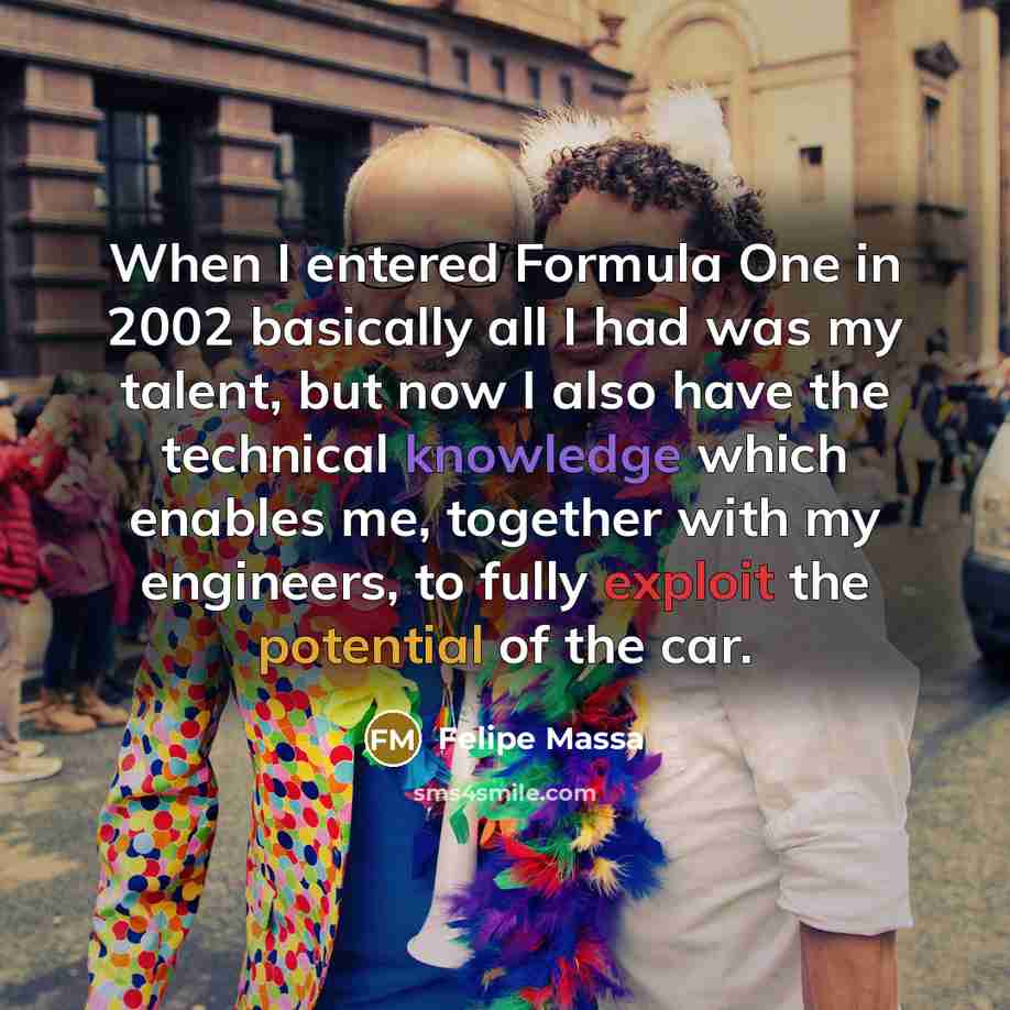 “When I entered Formula One in 2002 basically all I had was my talent, but now I also have the technical knowledge which enables me, together with my engineers, to fully exploit the potential of the car.” quote by Felipe Massa