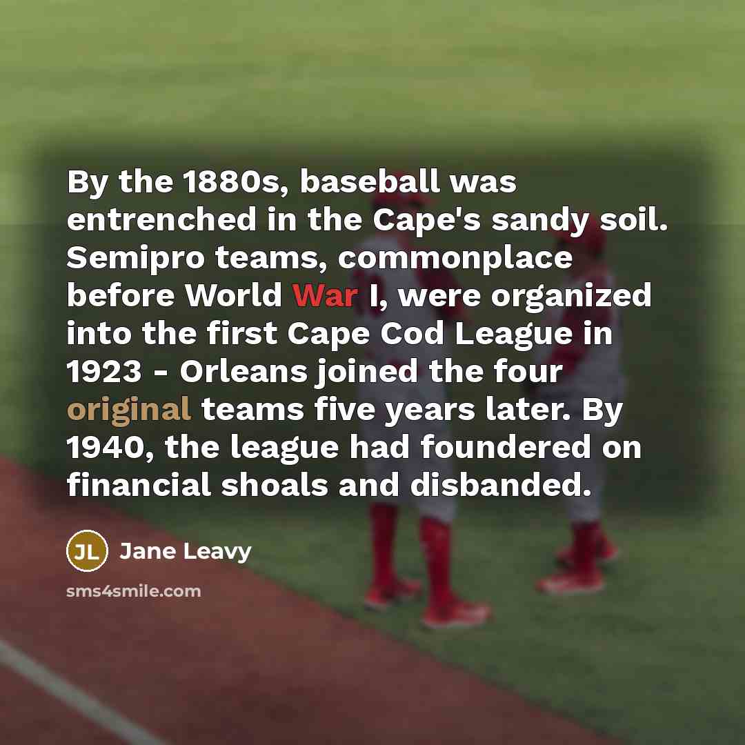 “By the 1880s, baseball was entrenched in the Cape's sandy soil. Semipro teams, commonplace before World War I, were organized into the first Cape Cod League in 1923 - Orleans joined the four original teams five years later. By 1940, the league had foundered on financial shoals and disbanded.” quote by Jane Leavy