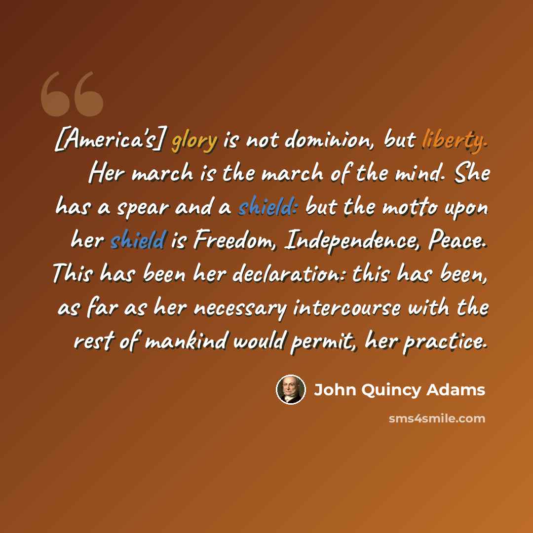 “[America's] glory is not dominion, but liberty. Her march is the march of the mind. She has a spear and a shield: but the motto upon her shield is Freedom, Independence, Peace. This has been her declaration: this has been, as far as her necessary intercourse with the rest of mankind would permit…” quote by John Quincy Adams