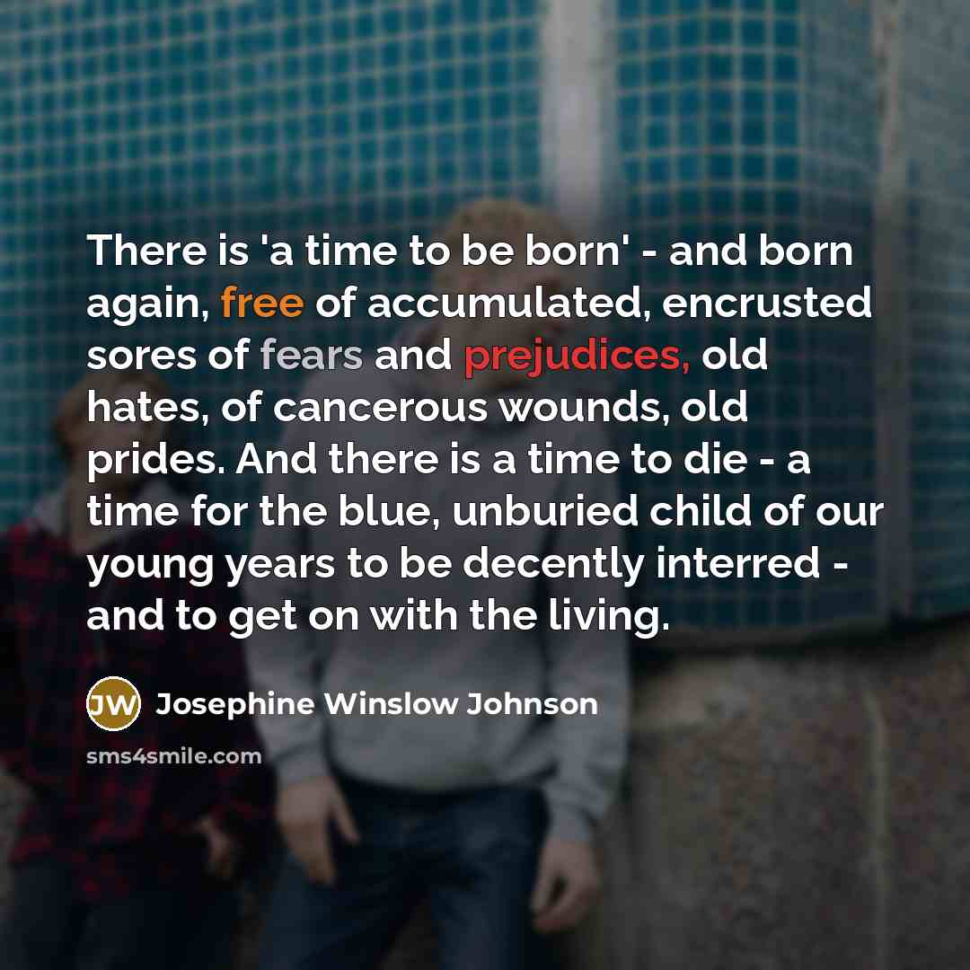 “There is 'a time to be born' - and born again, free of accumulated, encrusted sores of fears and prejudices, old hates, of cancerous wounds, old prides. And there is a time to die - a time for the blue, unburied child of our young years to be decently interred - and to get on with the living.” quote by Josephine Winslow Johnson