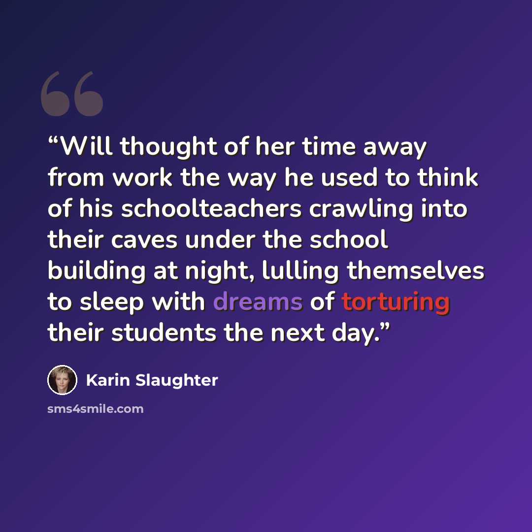 “Will thought of her time away from work the way he used to think of his schoolteachers crawling into their caves under the school building at night, lulling themselves to sleep with dreams of torturing their students the next day.” quote by Karin Slaughter