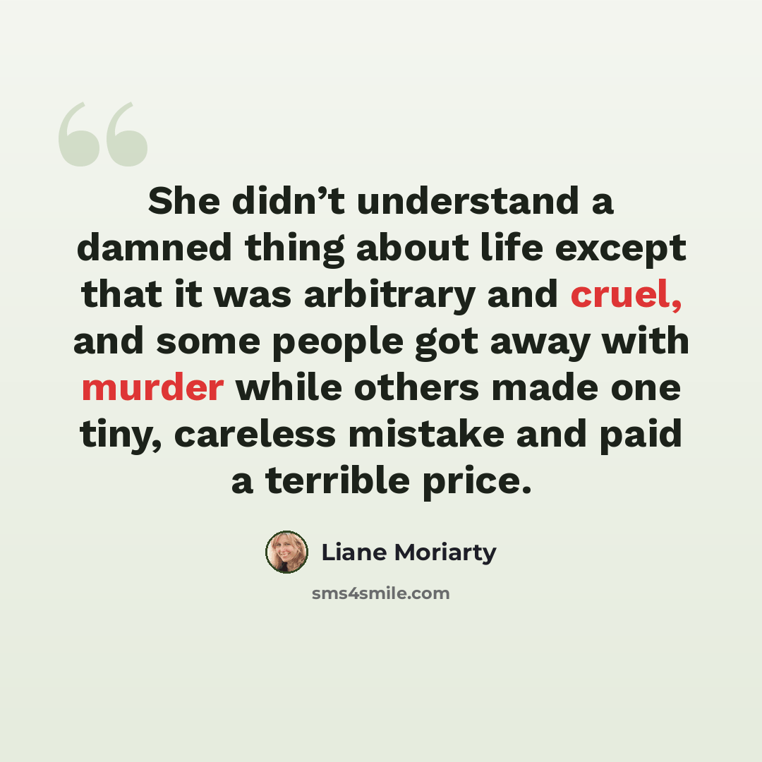 “She didn’t understand a damned thing about life except that it was arbitrary and cruel, and some people got away with murder while others made one tiny, careless mistake and paid a terrible price.” quote by Liane Moriarty