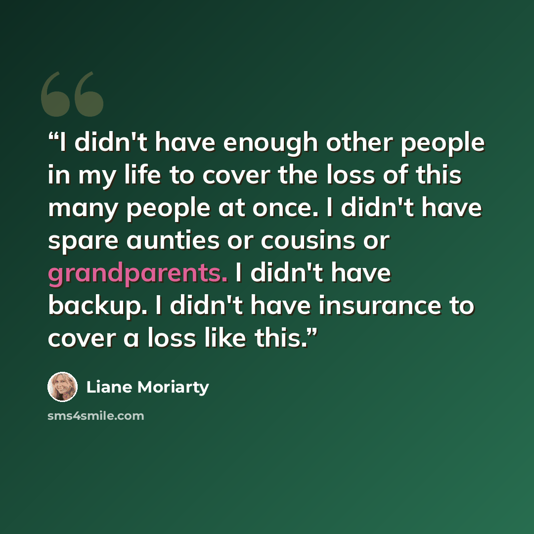 “I didn't have enough other people in my life to cover the loss of this many people at once. I didn't have spare aunties or cousins or grandparents. I didn't have backup. I didn't have insurance to cover a loss like this.” quote by Liane Moriarty