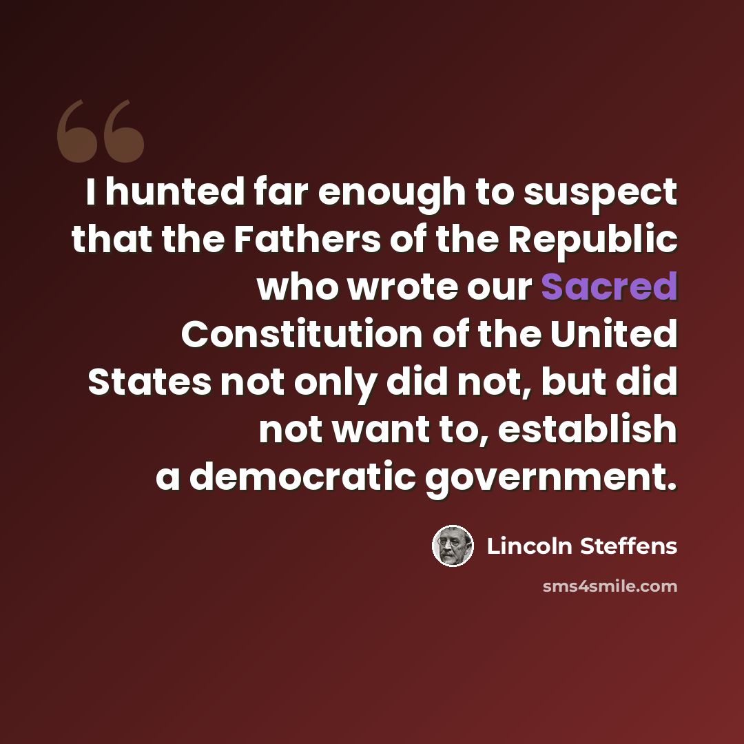 “I hunted far enough to suspect that the Fathers of the Republic who wrote our Sacred Constitution of the United States not only did not, but did not want to, establish a democratic government.” quote by Lincoln Steffens