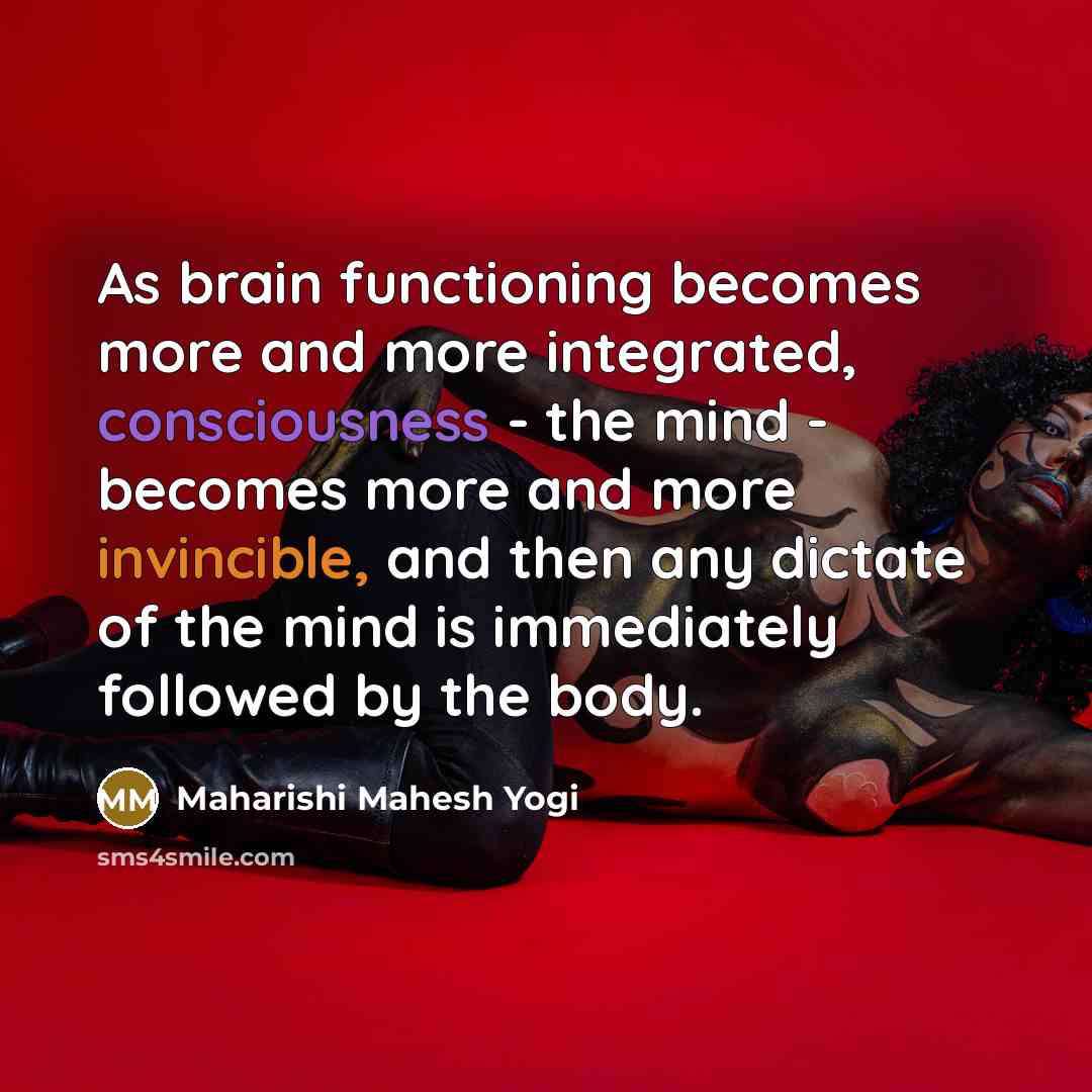 “As brain functioning becomes more and more integrated, consciousness - the mind - becomes more and more invincible, and then any dictate of the mind is immediately followed by the body.” quote by Maharishi Mahesh Yogi