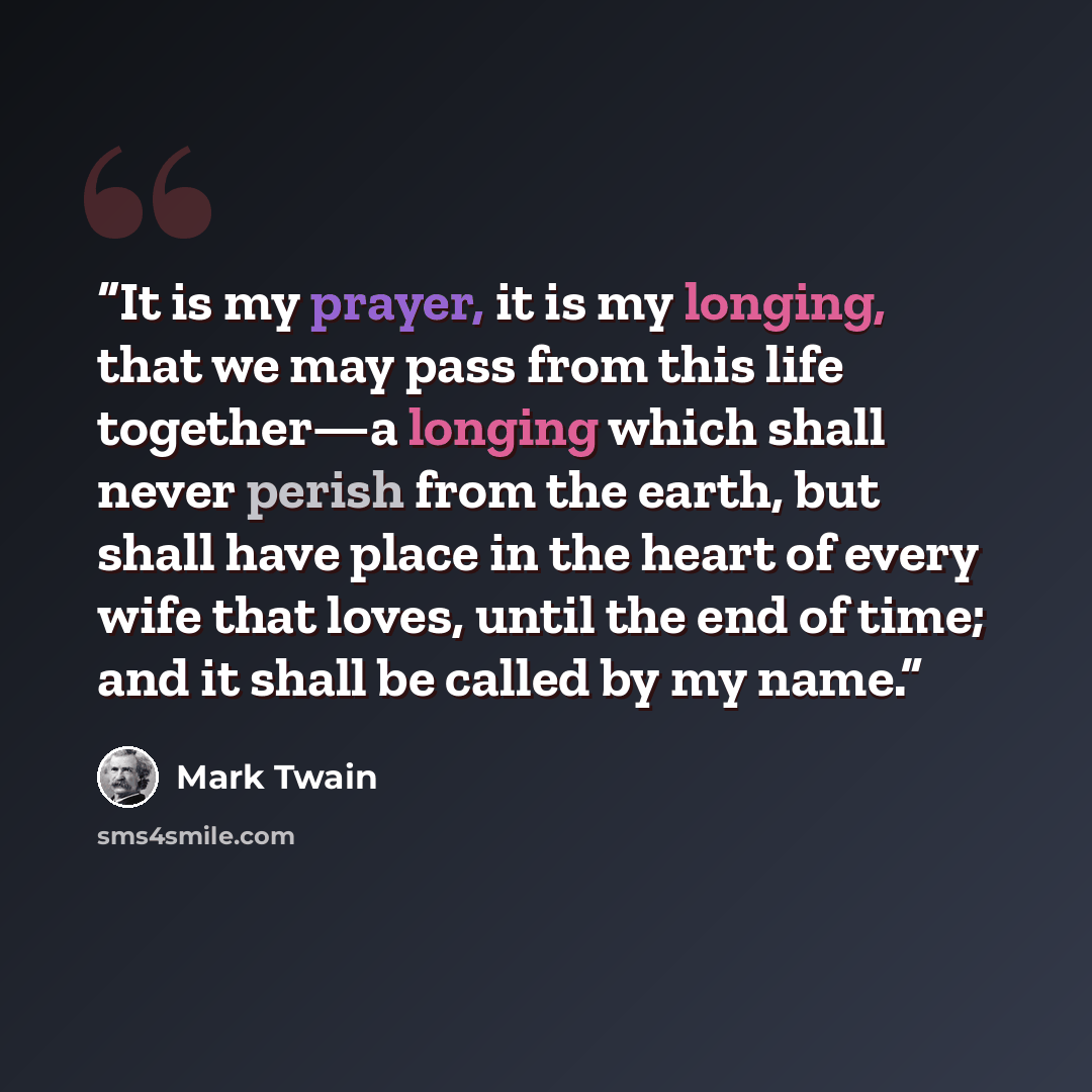 “It is my prayer, it is my longing, that we may pass from this life together—a longing which shall never perish from the earth, but shall have place in the heart of every wife that loves, until the end of time; and it shall be called by my name.” quote by Mark Twain