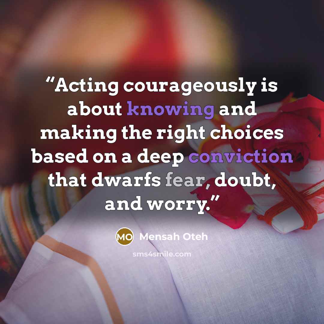 “Acting courageously is about knowing and making the right choices based on a deep conviction that dwarfs fear, doubt, and worry.” quote by Mensah Oteh