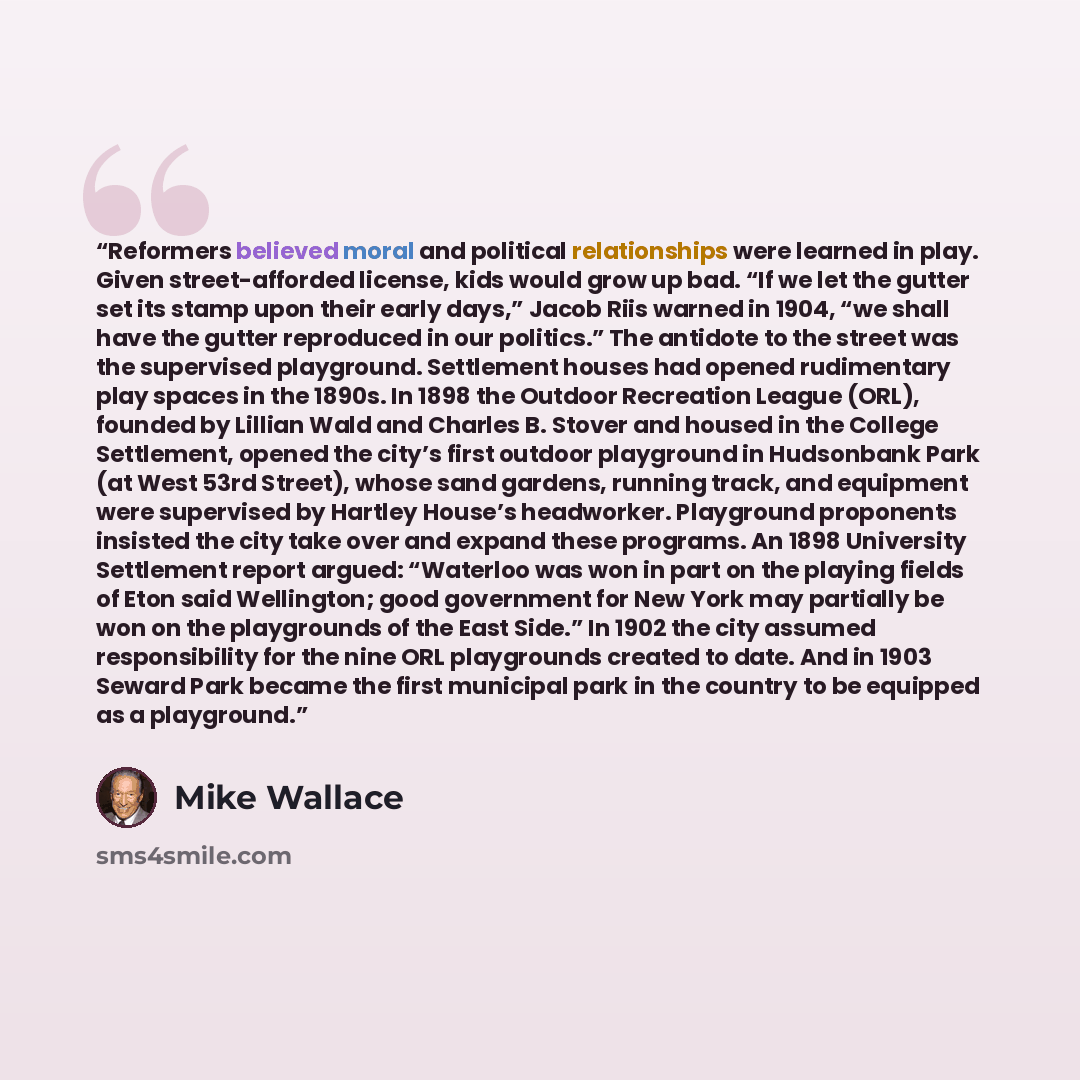 “Reformers believed moral and political relationships were learned in play. Given street-afforded license, kids would grow up bad. “If we let the gutter set its stamp upon their early days,” Jacob Riis warned in 1904, “we shall have the gutter reproduced in our politics.” The antidote to the street…” quote by Mike Wallace
