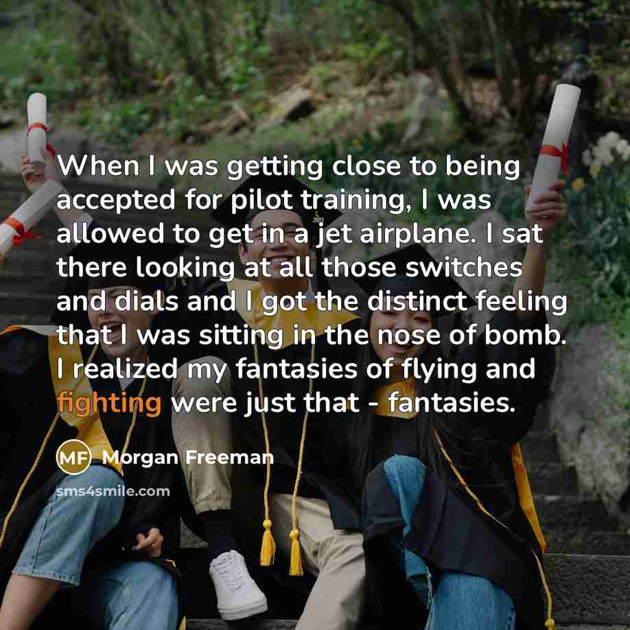 “When I was getting close to being accepted for pilot training, I was allowed to get in a jet airplane. I sat there looking at all those switches and dials and I got the distinct feeling that I was sitting in the nose of bomb. I realized my fantasies of flying and fighting were just that - fantasies.” quote by Morgan Freeman