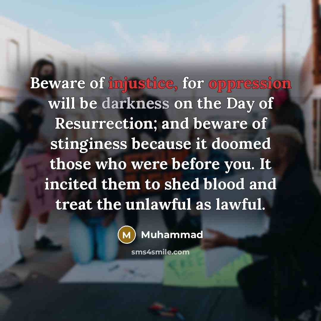 “Beware of injustice, for oppression will be darkness on the Day of Resurrection; and beware of stinginess because it doomed those who were before you. It incited them to shed blood and treat the unlawful as lawful.” quote by Muhammad