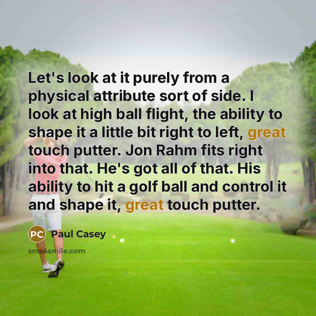 “Let's look at it purely from a physical attribute sort of side. I look at high ball flight, the ability to shape it a little bit right to left, great touch putter. Jon Rahm fits right into that. He's got all of that. His ability to hit a golf ball and control it and shape it, great touch putter.” quote by Paul Casey