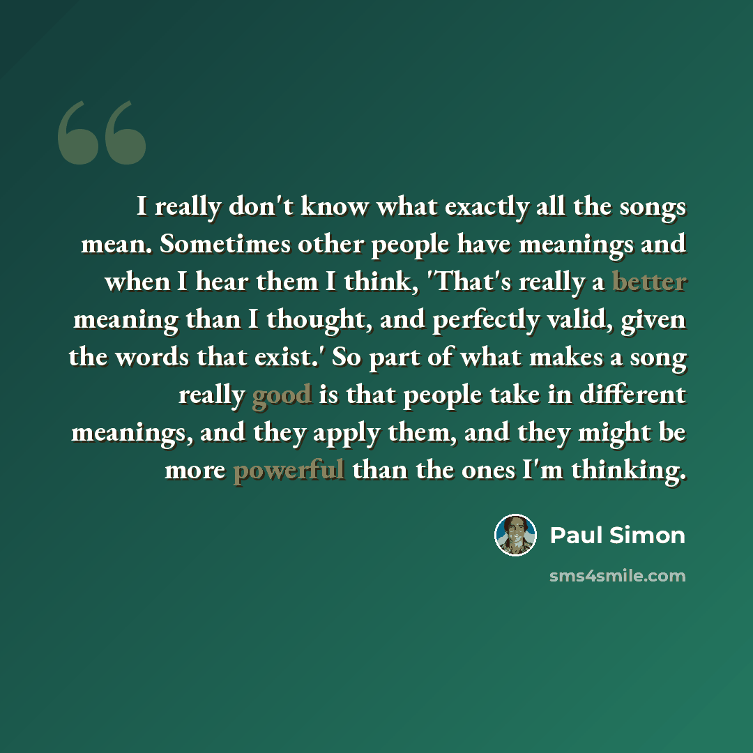 “I really don't know what exactly all the songs mean. Sometimes other people have meanings and when I hear them I think, 'That's really a better meaning than I thought, and perfectly valid, given the words that exist.' So part of what makes a song really good is that people take in different…” quote by Paul Simon