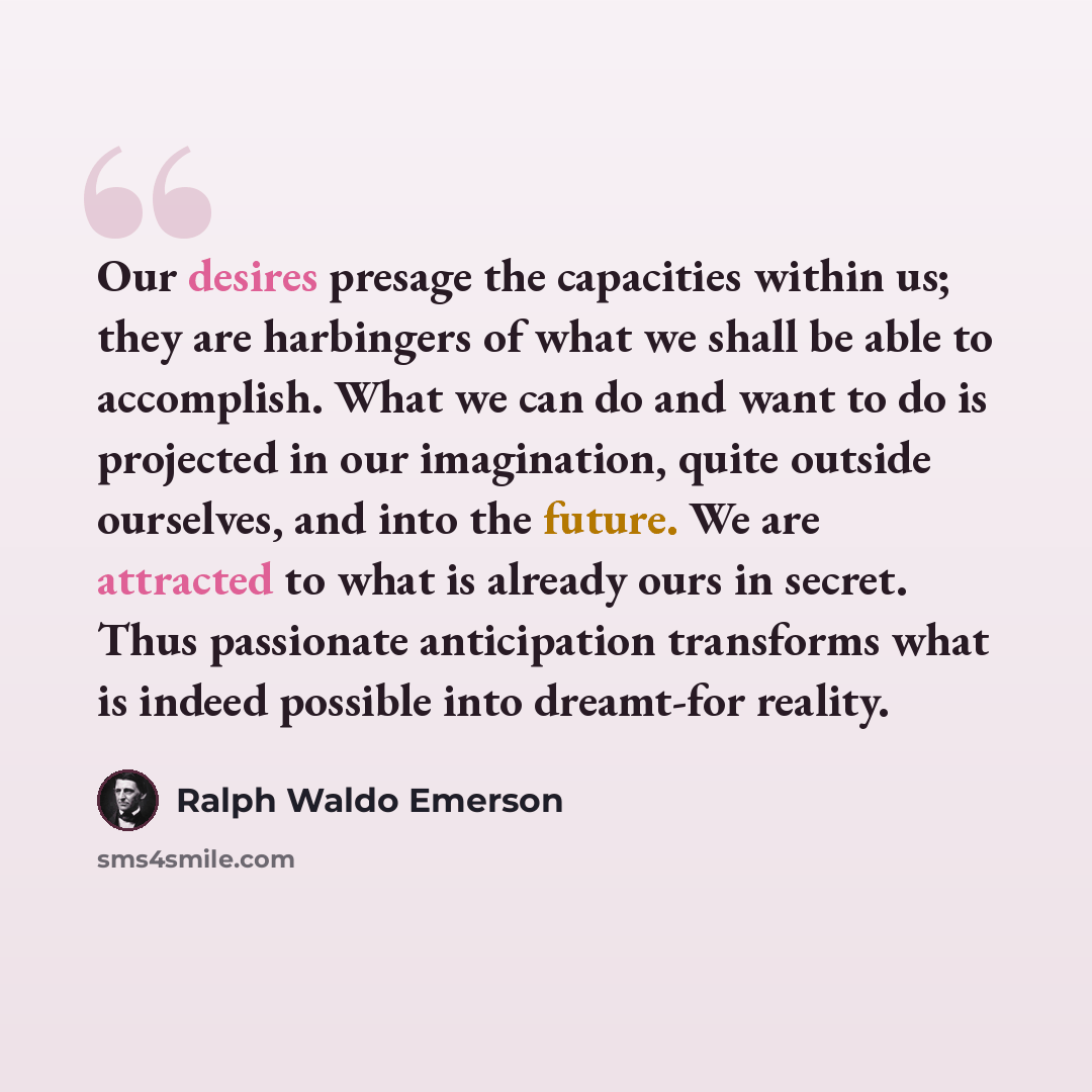 “Our desires presage the capacities within us; they are harbingers of what we shall be able to accomplish. What we can do and want to do is projected in our imagination, quite outside ourselves, and into the future. We are attracted to what is already ours in secret. Thus passionate anticipation…” quote by Ralph Waldo Emerson