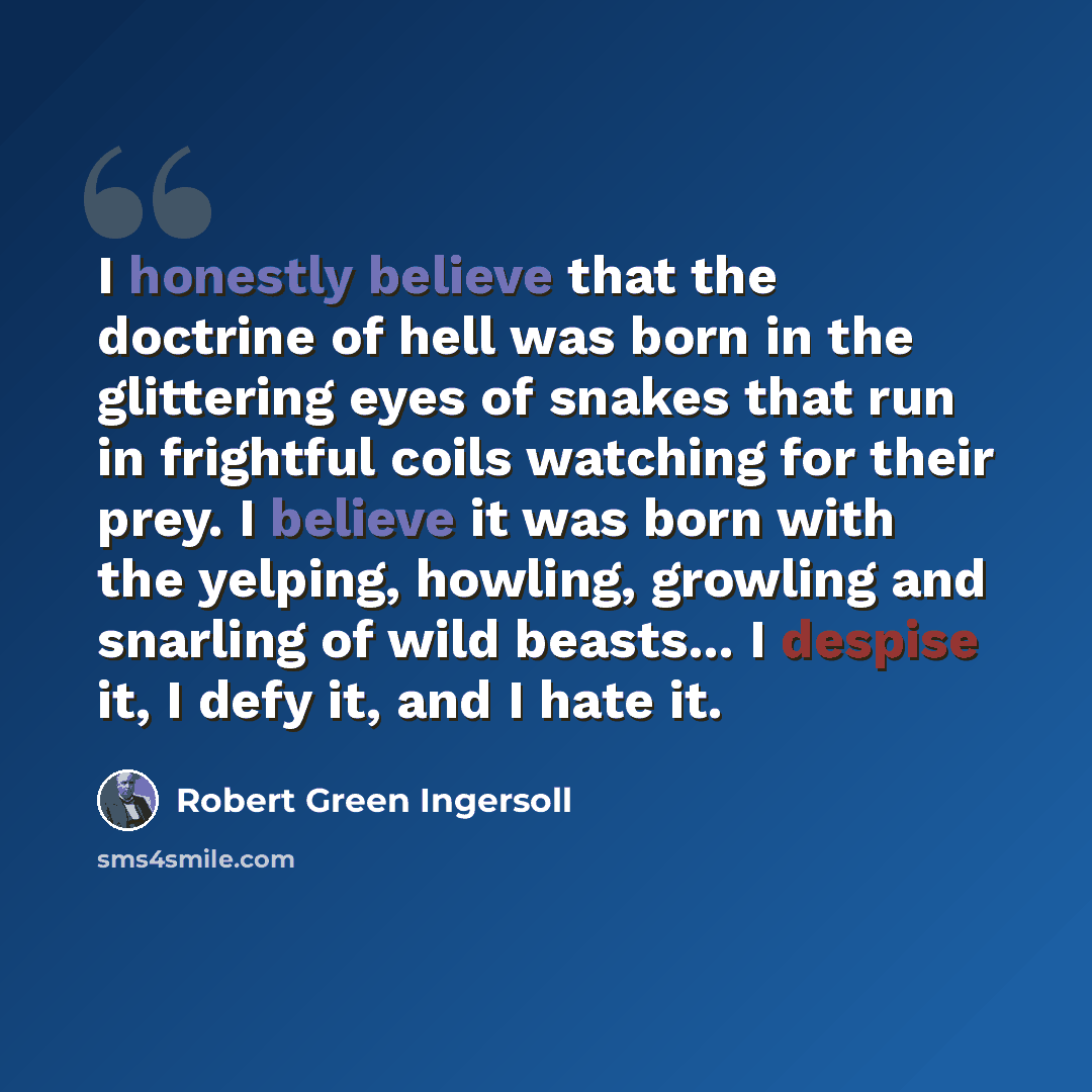 “I honestly believe that the doctrine of hell was born in the glittering eyes of snakes that run in frightful coils watching for their prey. I believe it was born with the yelping, howling, growling and snarling of wild beasts... I despise it, I defy it, and I hate it.” quote by Robert Green Ingersoll