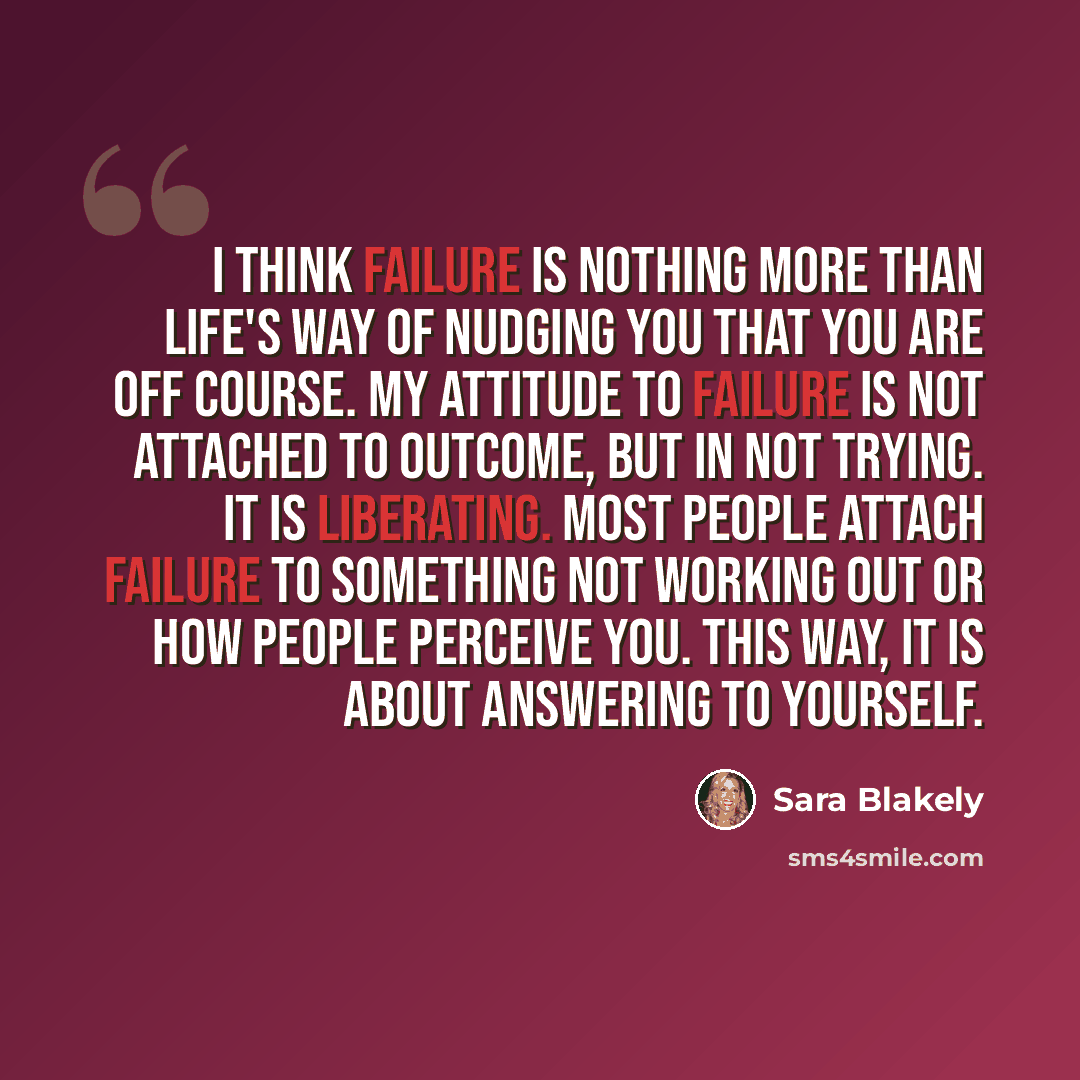 “I think failure is nothing more than life's way of nudging you that you are off course. My attitude to failure is not attached to outcome, but in not trying. It is liberating. Most people attach failure to something not working out or how people perceive you. This way, it is about answering to…” quote by Sara Blakely