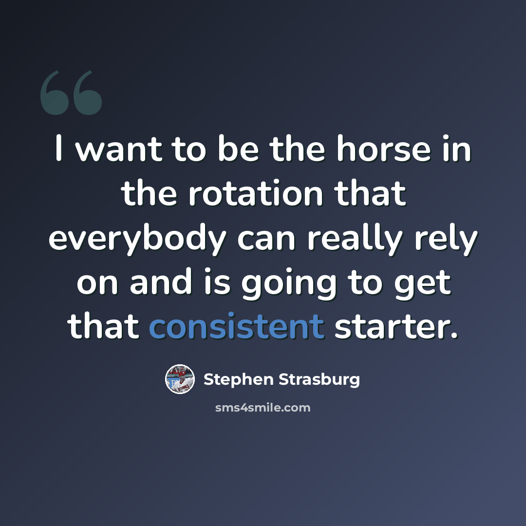 “I want to be the horse in the rotation that everybody can really rely on and is going to get that consistent starter.” quote by Stephen Strasburg