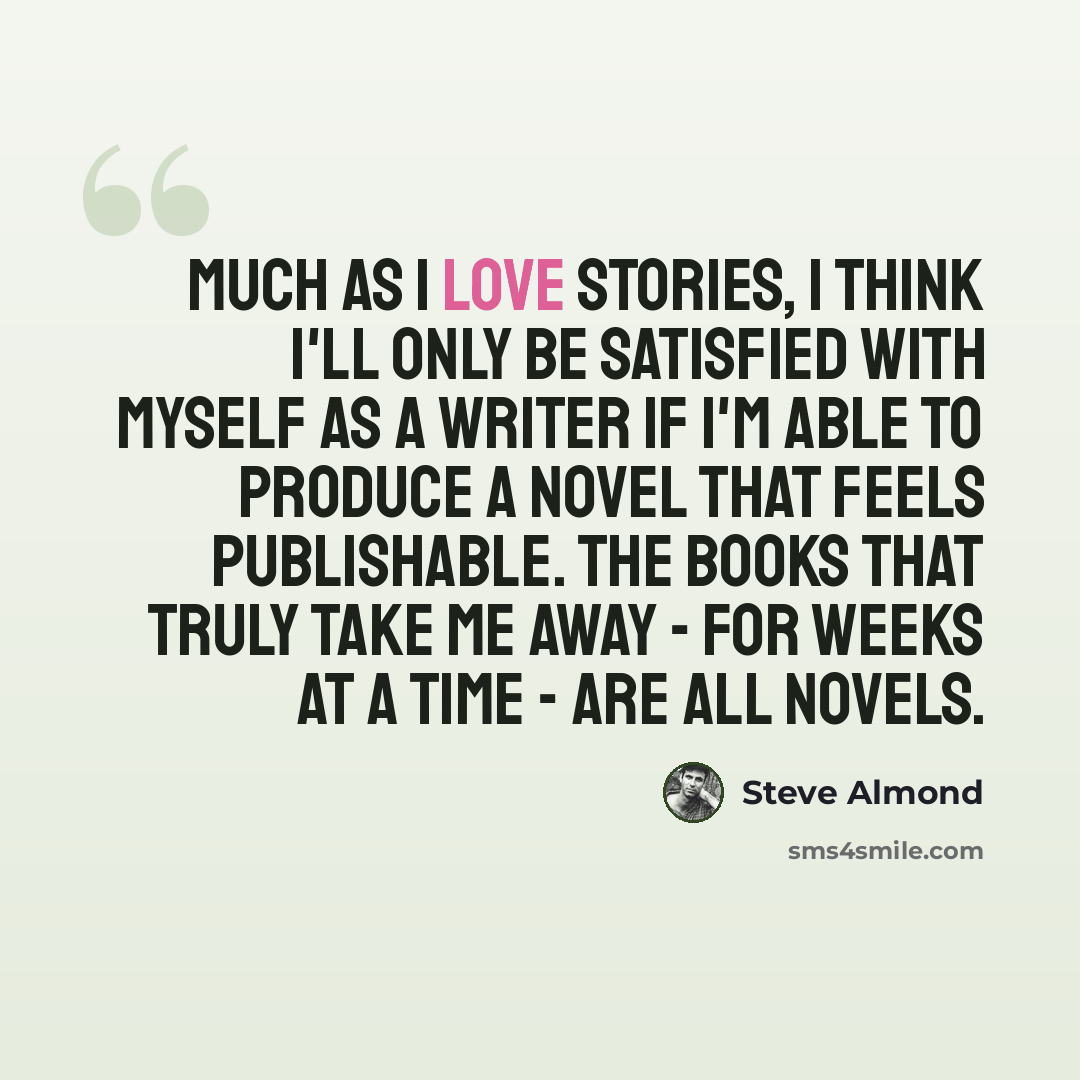 “Much as I love stories, I think I'll only be satisfied with myself as a writer if I'm able to produce a novel that feels publishable. The books that truly take me away - for weeks at a time - are all novels.” quote by Steve Almond