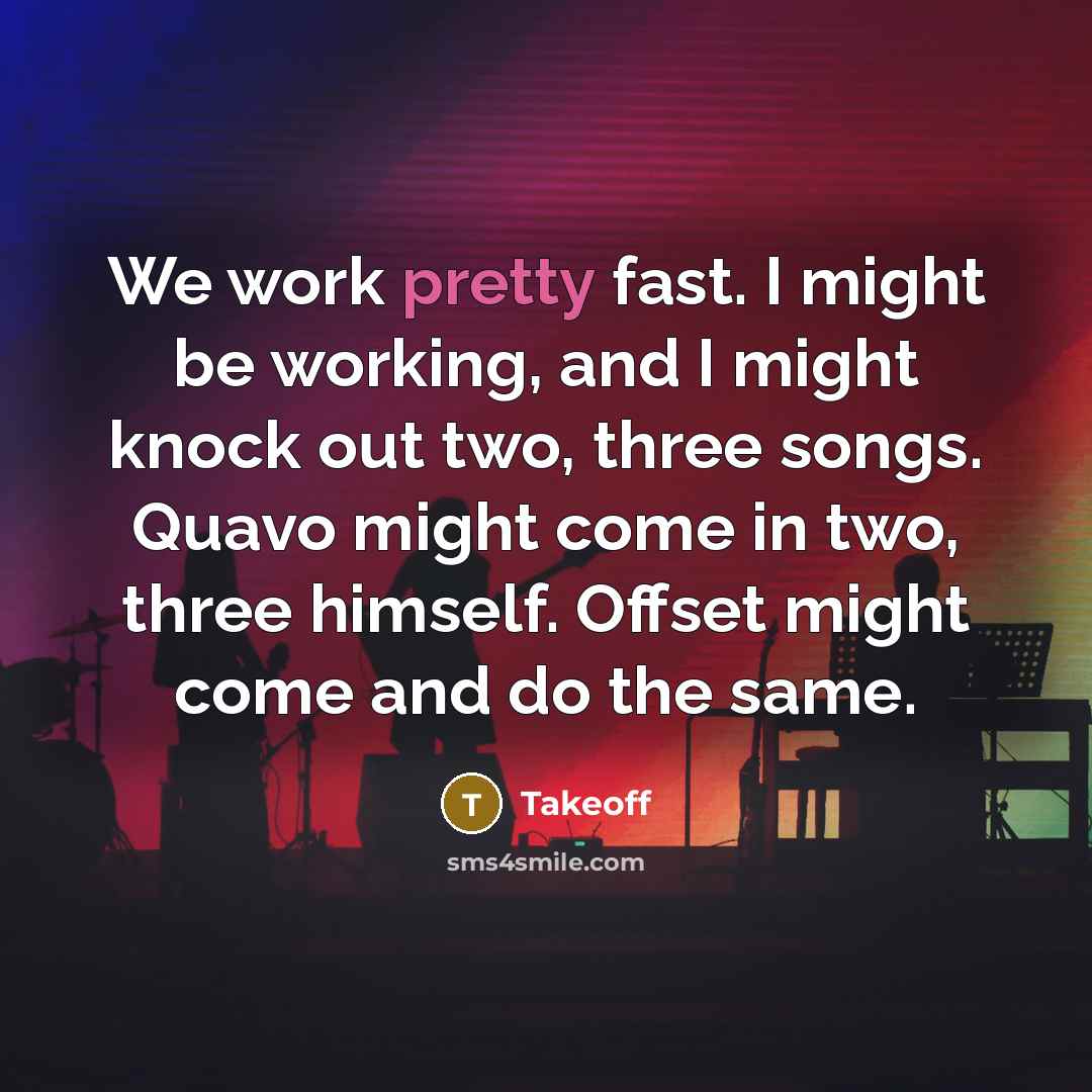“We work pretty fast. I might be working, and I might knock out two, three songs. Quavo might come in two, three himself. Offset might come and do the same.” quote by Takeoff