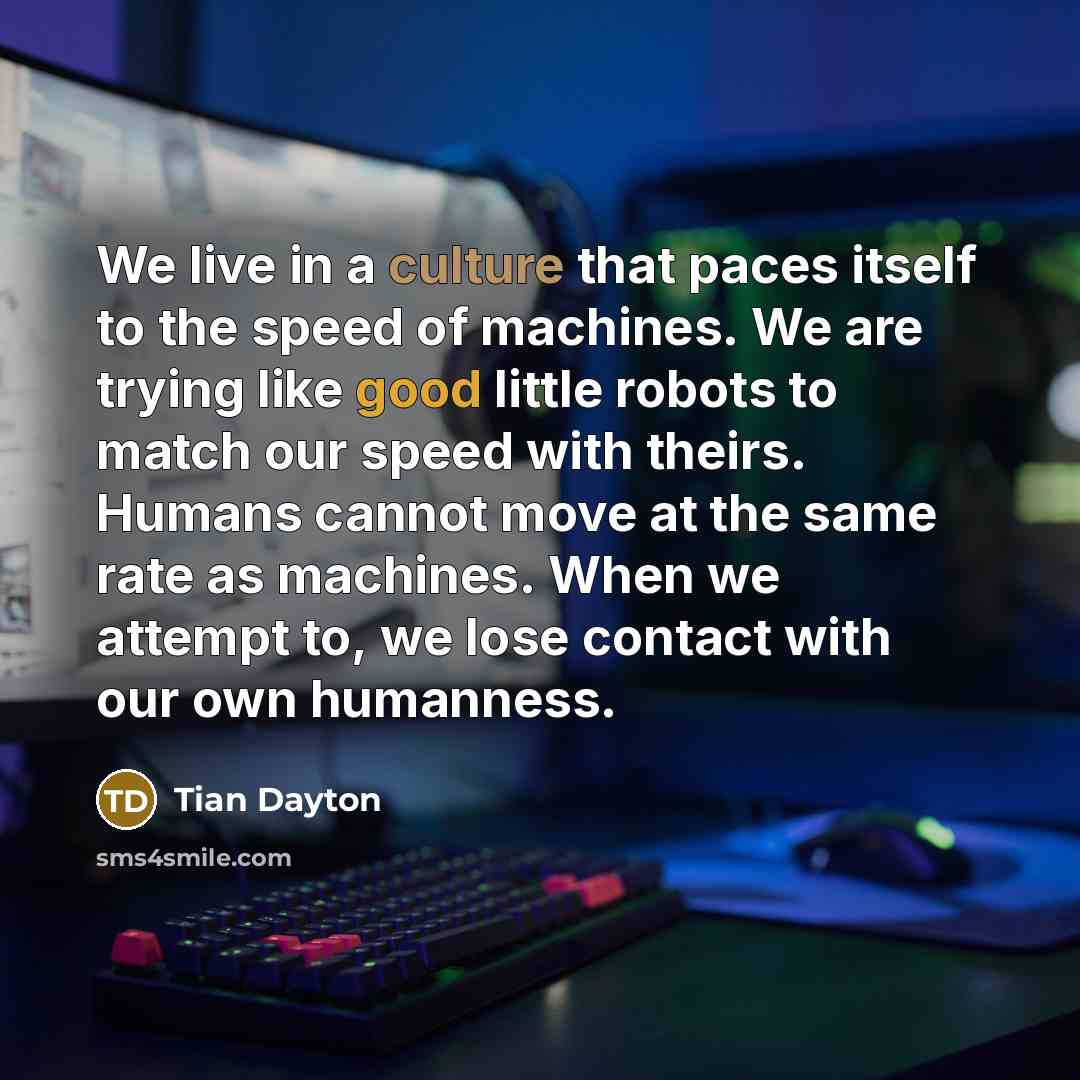 “We live in a culture that paces itself to the speed of machines. We are trying like good little robots to match our speed with theirs. Humans cannot move at the same rate as machines. When we attempt to, we lose contact with our own humanness.” quote by Tian Dayton