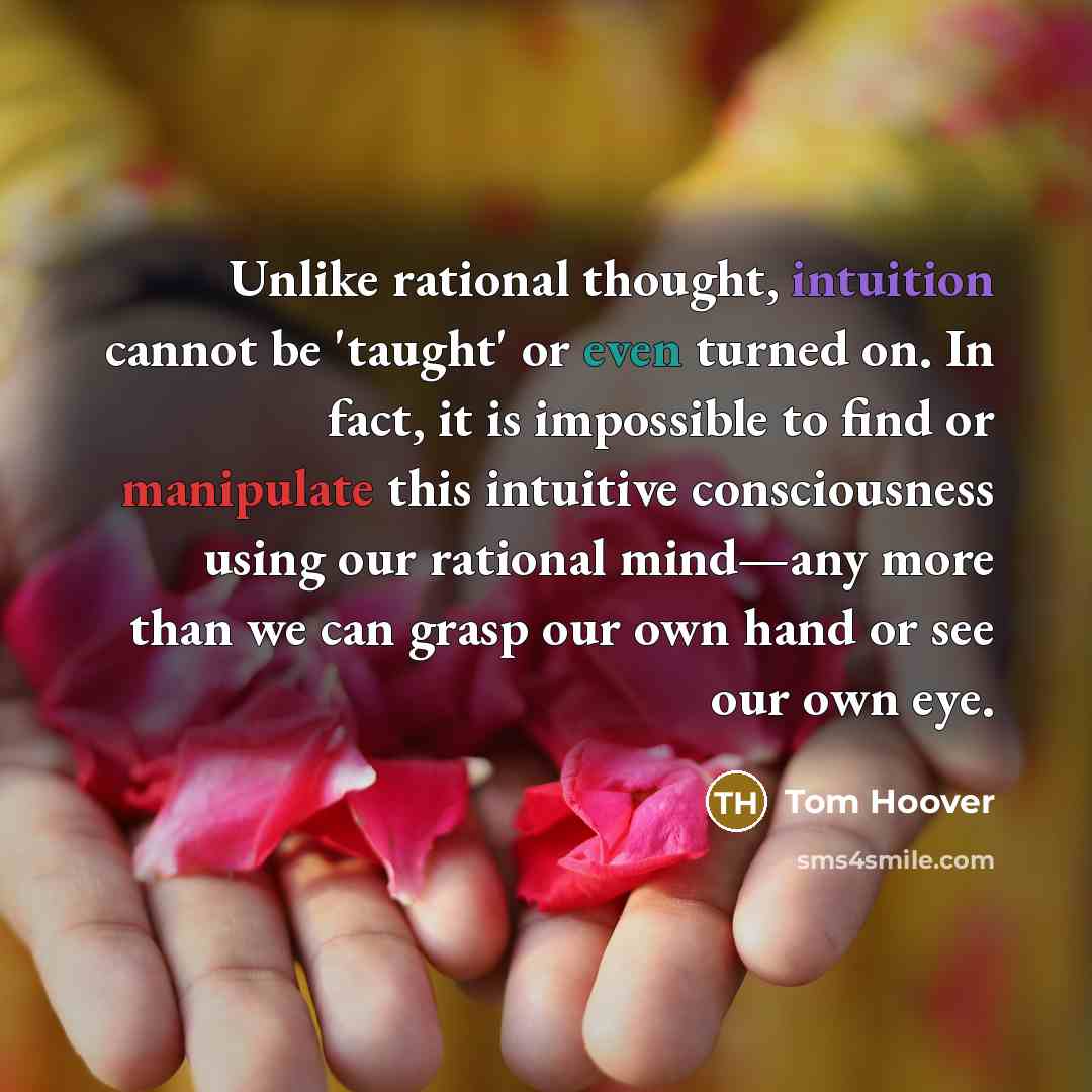 “Unlike rational thought, intuition cannot be 'taught' or even turned on. In fact, it is impossible to find or manipulate this intuitive consciousness using our rational mind—any more than we can grasp our own hand or see our own eye.” quote by Tom Hoover