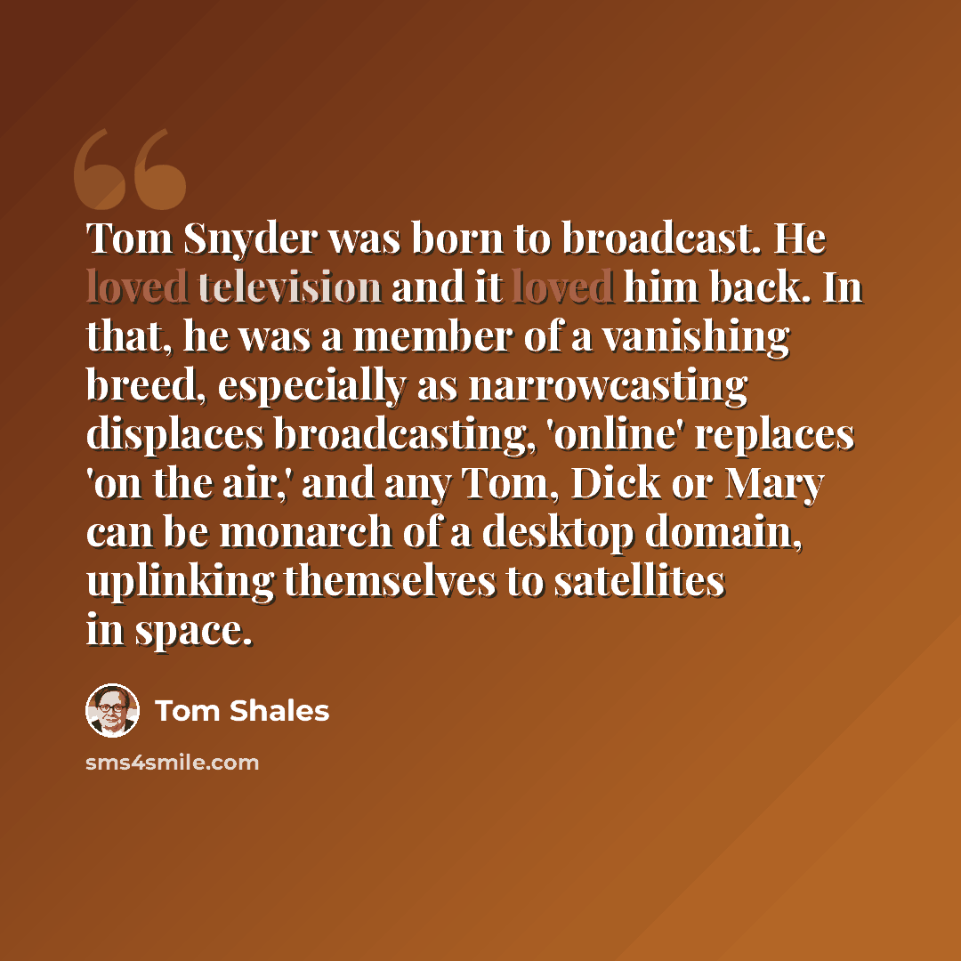 “Tom Snyder was born to broadcast. He loved television and it loved him back. In that, he was a member of a vanishing breed, especially as narrowcasting displaces broadcasting, 'online' replaces 'on the air,' and any Tom, Dick or Mary can be monarch of a desktop domain, uplinking themselves to…” quote by Tom Shales