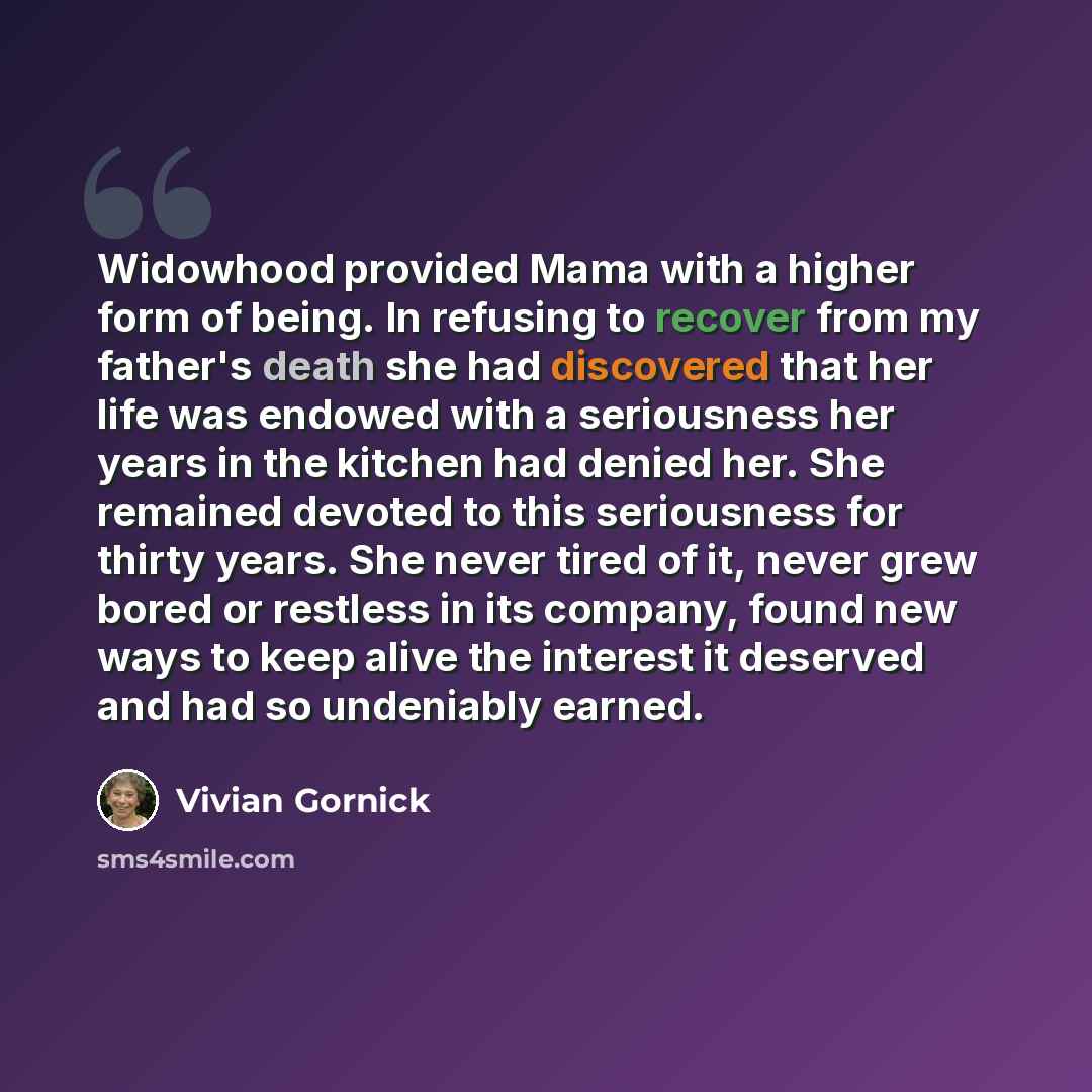 “Widowhood provided Mama with a higher form of being. In refusing to recover from my father's death she had discovered that her life was endowed with a seriousness her years in the kitchen had denied her. She remained devoted to this seriousness for thirty years. She never tired of it, never grew…” quote by Vivian Gornick