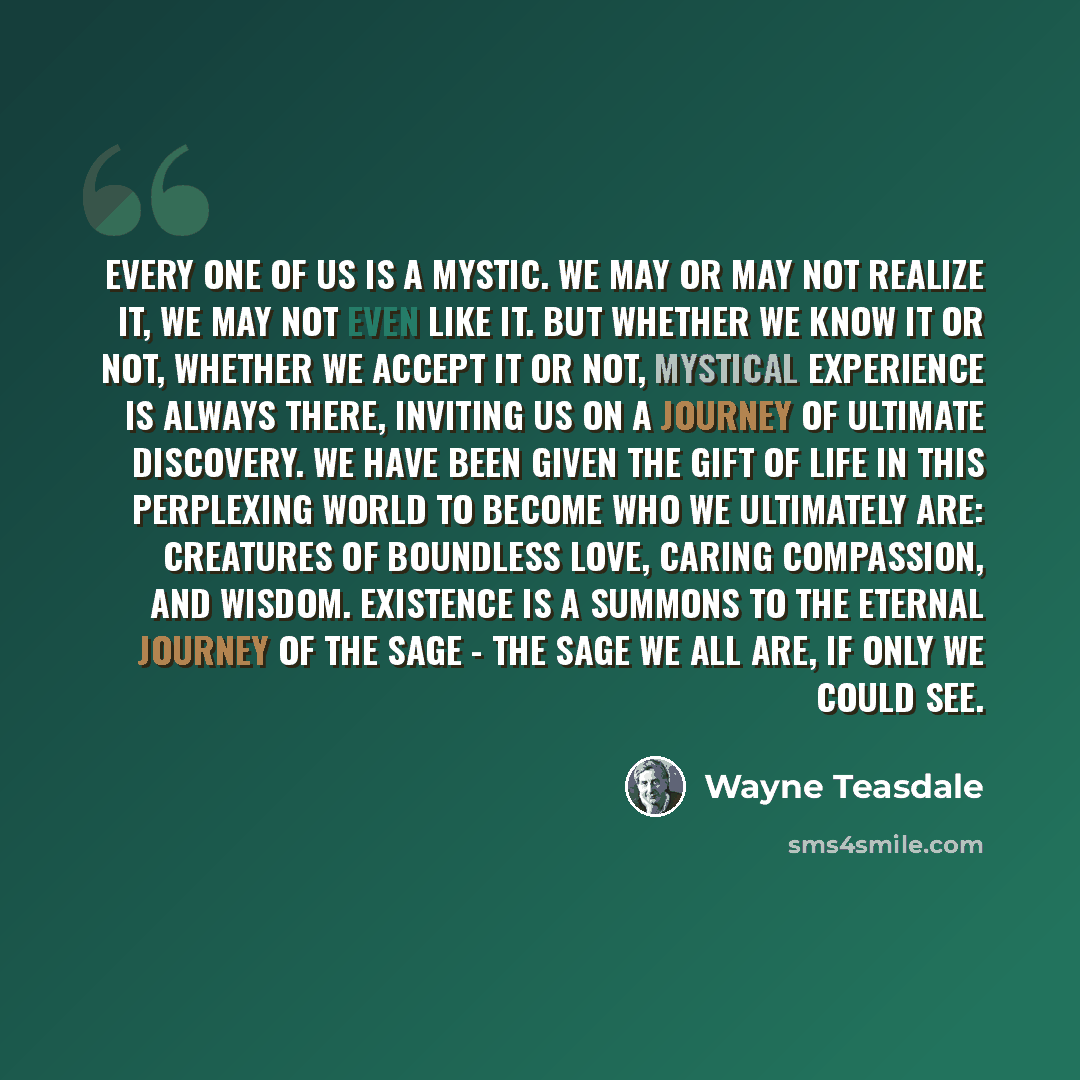 “Every one of us is a mystic. We may or may not realize it, we may not even like it. But whether we know it or not, whether we accept it or not, mystical experience is always there, inviting us on a journey of ultimate discovery. We have been given the gift of life in this perplexing world to…” quote by Wayne Teasdale