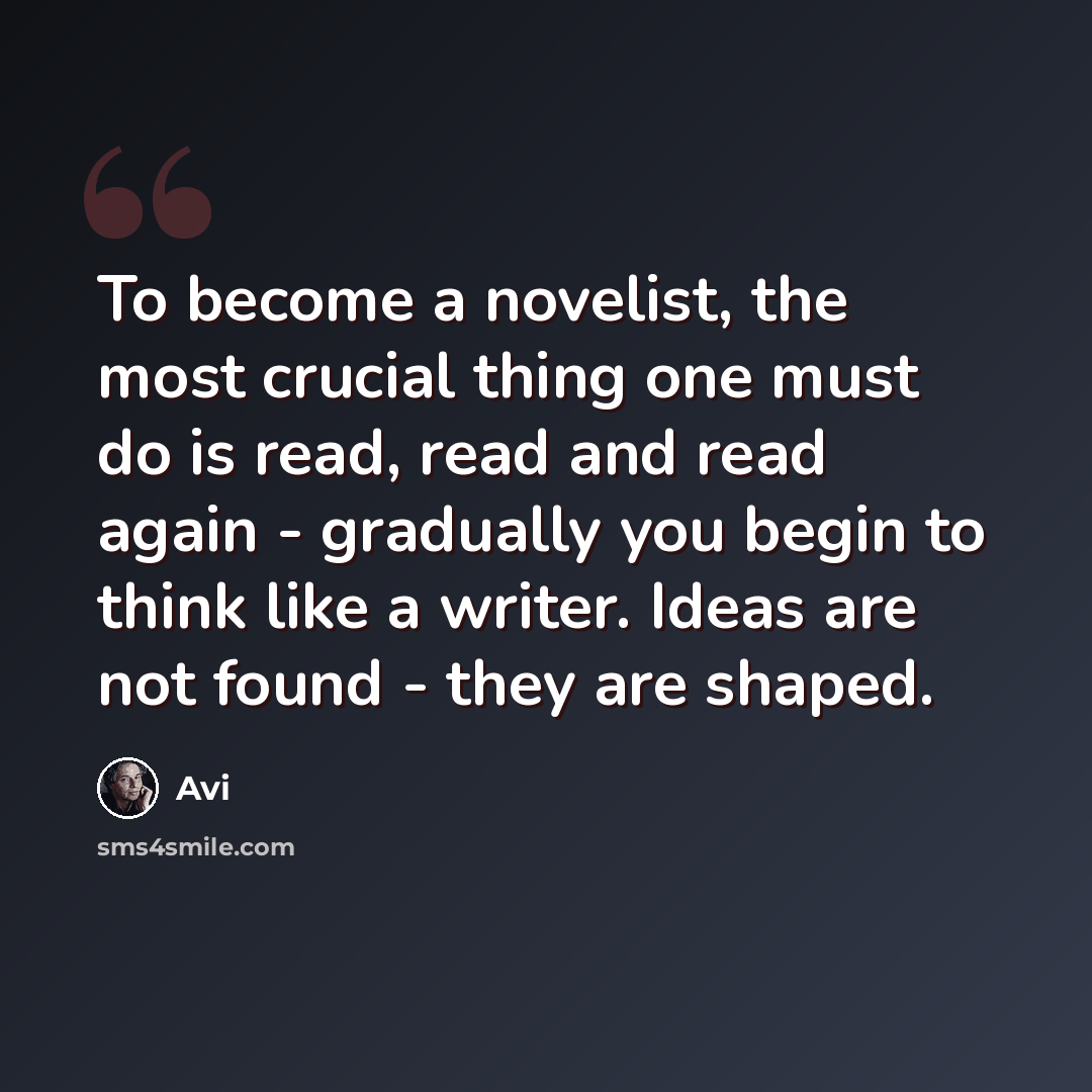 “To become a novelist, the most crucial thing one must do is read, read and read again - gradually you begin to think like a writer. Ideas are not found - they are shaped.” quote by Avi