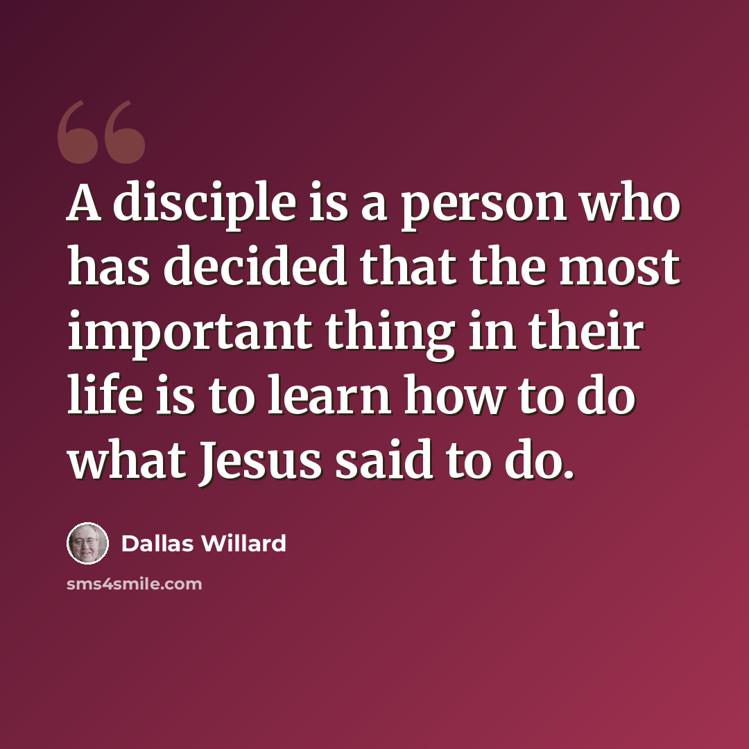 “A disciple is a person who has decided that the most important thing in their life is to learn how to do what Jesus said to do.” quote by Dallas Willard