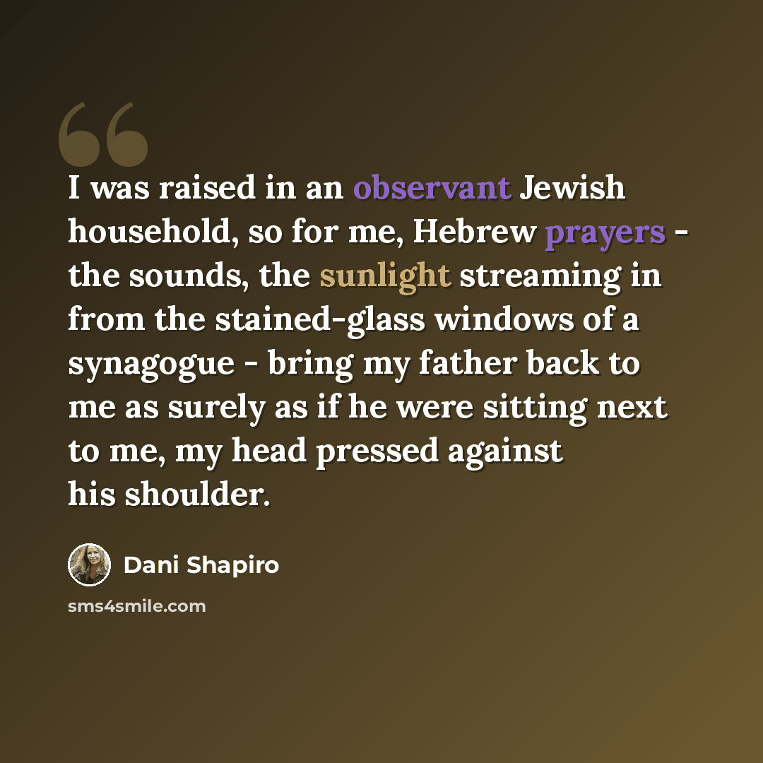 “I was raised in an observant Jewish household, so for me, Hebrew prayers - the sounds, the sunlight streaming in from the stained-glass windows of a synagogue - bring my father back to me as surely as if he were sitting next to me, my head pressed against his shoulder.” quote by Dani Shapiro