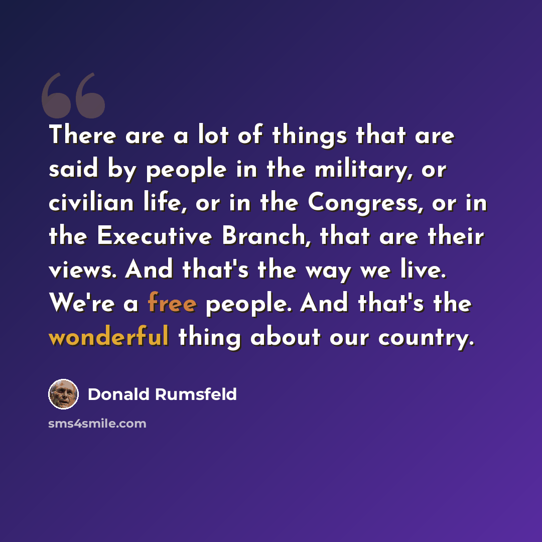 “There are a lot of things that are said by people in the military, or civilian life, or in the Congress, or in the Executive Branch, that are their views. And that's the way we live. We're a free people. And that's the wonderful thing about our country.” quote by Donald Rumsfeld