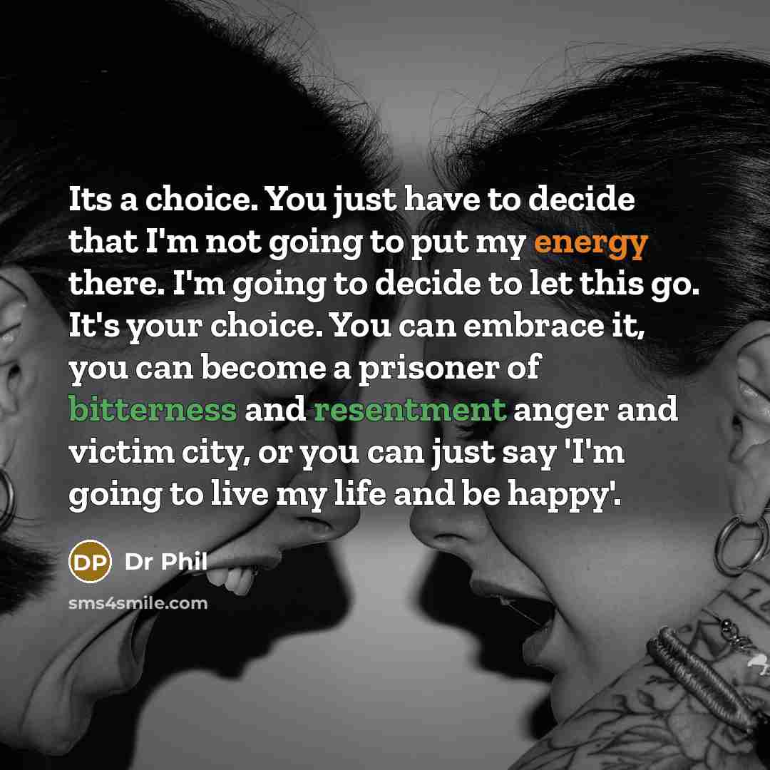 “Its a choice. You just have to decide that I'm not going to put my energy there. I'm going to decide to let this go. It's your choice. You can embrace it, you can become a prisoner of bitterness and resentment anger and victim city, or you can just say 'I'm going to live my life and be happy'.” quote by Dr Phil
